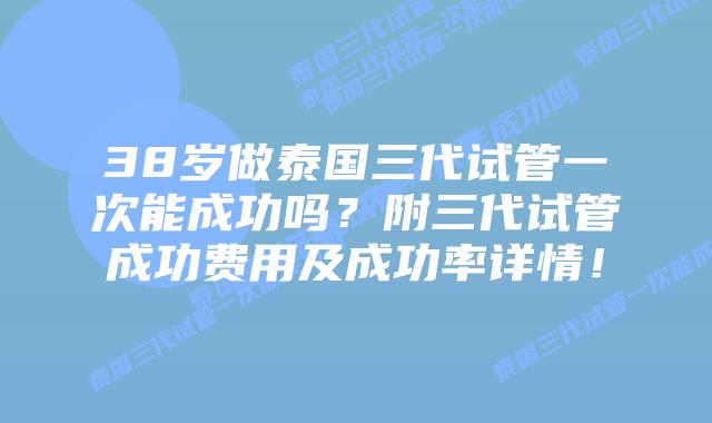 38岁做泰国三代试管一次能成功吗？附三代试管成功费用及成功率详情！
