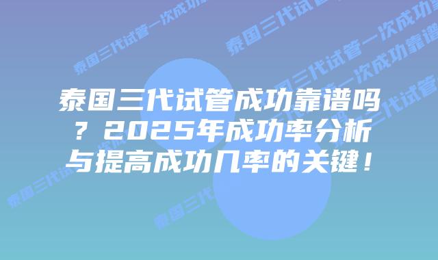 泰国三代试管成功靠谱吗？2025年成功率分析与提高成功几率的关键！