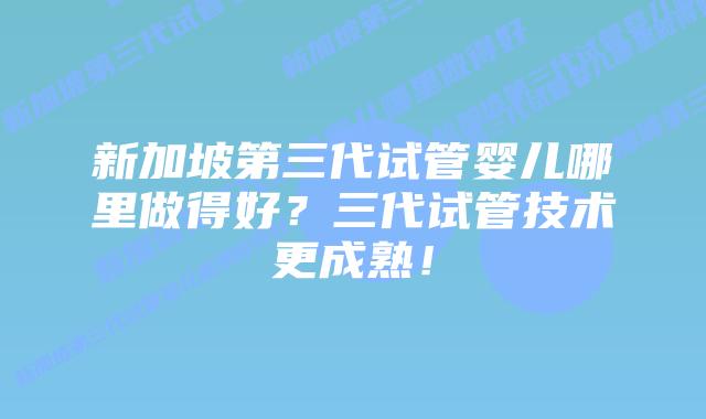 新加坡第三代试管婴儿哪里做得好?三代试管技术更成熟!插图 新加坡第三代试管婴儿哪里做得好?三代试管技术更成熟!