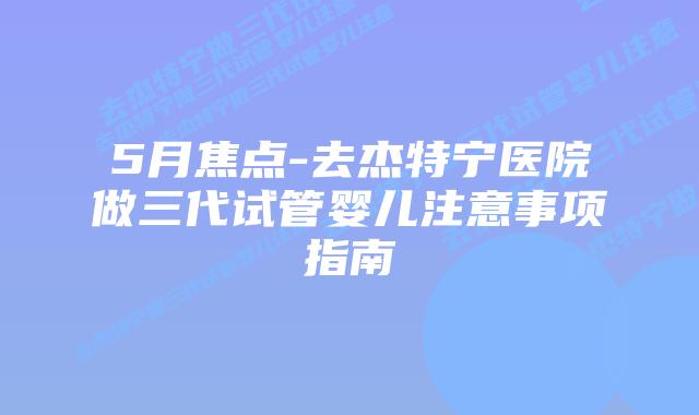 5月焦点-去杰特宁医院做三代试管婴儿注意事项指南