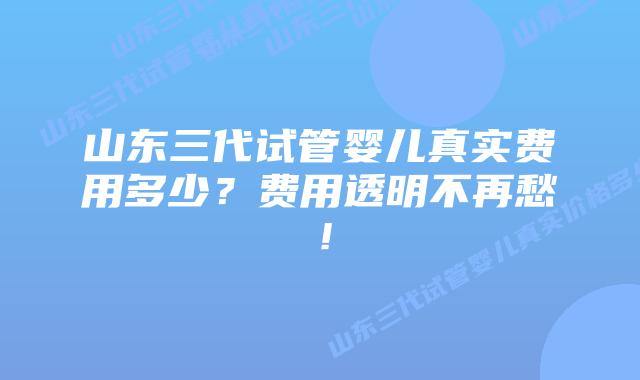 山东三代试管婴儿真实费用多少?费用透明不再愁!插图 山东三代试管婴儿真实费用多少?费用透明不再愁!