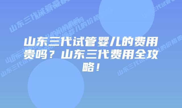 山东三代试管婴儿的费用贵吗?山东三代费用全攻略!插图 山东三代试管婴儿的费用贵吗?山东三代费用全攻略!