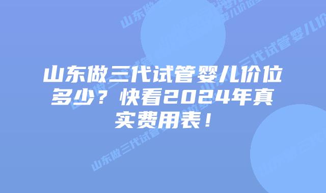 山东做三代试管婴儿价位多少？快看2024年真实费用表！