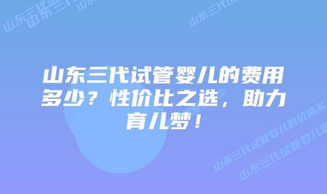 山东三代试管婴儿的费用多少？性价比之选，助力育儿梦！