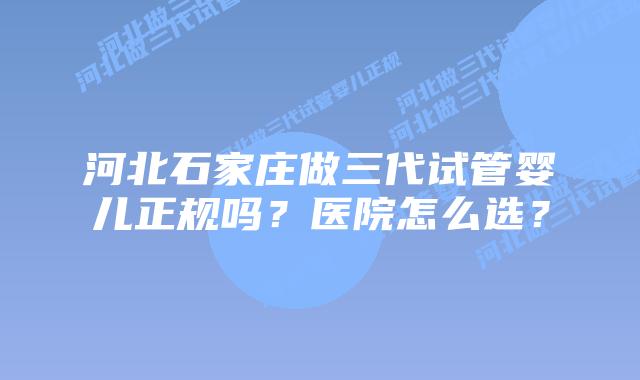 河北石家庄做三代试管婴儿正规吗？医院怎么选？