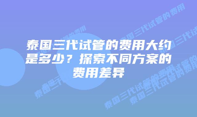 泰国三代试管的费用大约是多少？探索不同方案的费用差异
