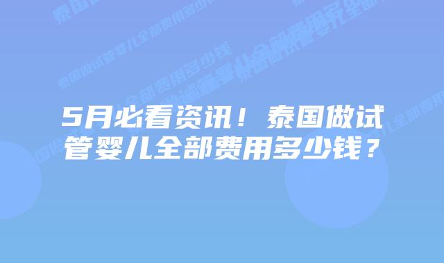 5月必看资讯！泰国做试管婴儿全部费用多少钱？