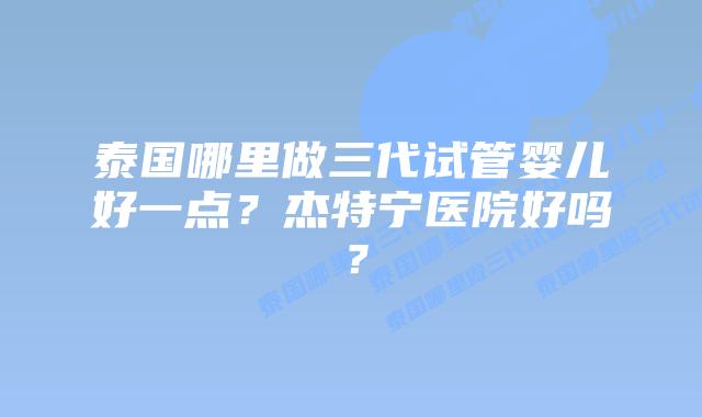 泰国哪里做三代试管婴儿好一点？杰特宁医院好吗？