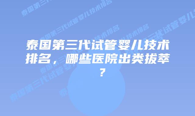 泰国第三代试管婴儿技术排名，哪些医院出类拔萃 ？