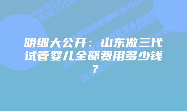 明细大公开:山东做三代试管婴儿全部费用多少钱?插图 明细大公开:山东做三代试管婴儿全部费用多少钱?