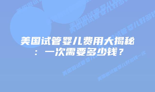 美国试管婴儿费用大揭秘:一次需要多少钱?插图 美国试管婴儿费用大揭秘:一次需要多少钱?