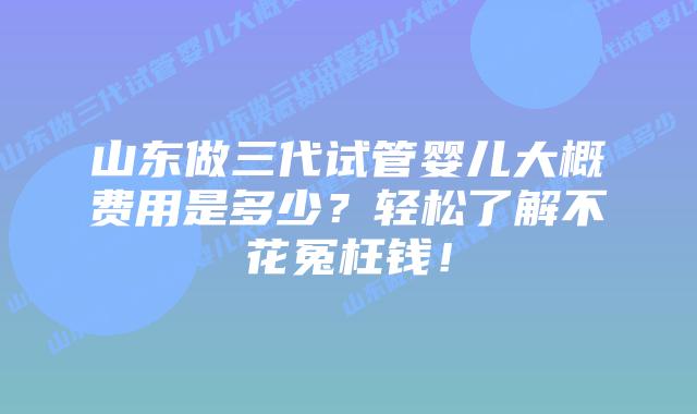 山东做三代试管婴儿大概费用是多少?轻松了解不花冤枉钱!插图 山东做三代试管婴儿大概费用是多少?轻松了解不花冤枉钱!