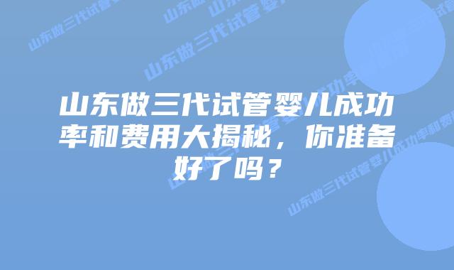 山东做三代试管婴儿成功率和费用大揭秘，你准备好了吗？