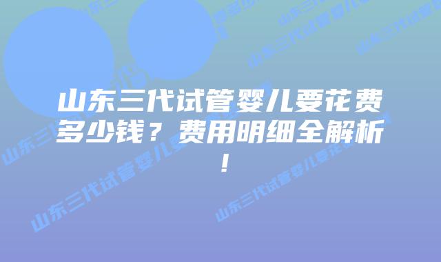 山东三代试管婴儿要花费多少钱？费用明细全解析！