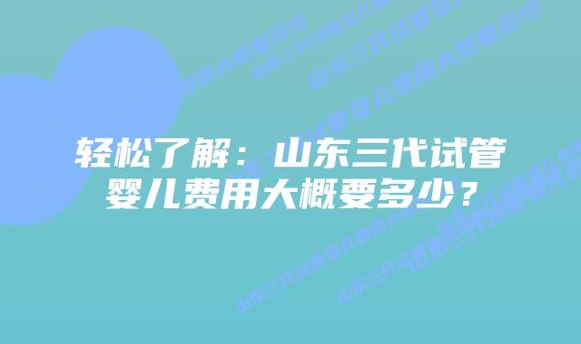 轻松了解:山东三代试管婴儿费用大概要多少?插图 轻松了解:山东三代试管婴儿费用大概要多少?