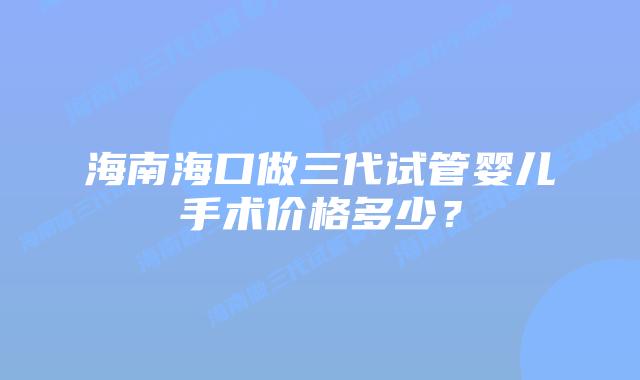 海南海口做三代试管婴儿手术价格多少?插图 海南海口做三代试管婴儿手术价格多少?