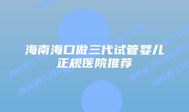 海南海口做三代试管婴儿正规医院推荐
