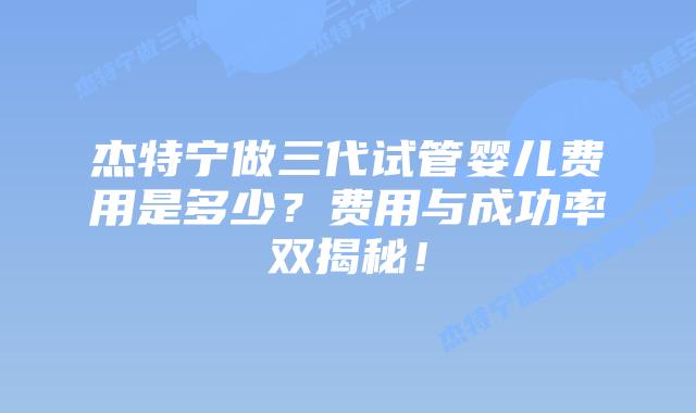 杰特宁做三代试管婴儿费用是多少?费用与成功率双揭秘!插图 杰特宁做三代试管婴儿费用是多少?费用与成功率双揭秘!