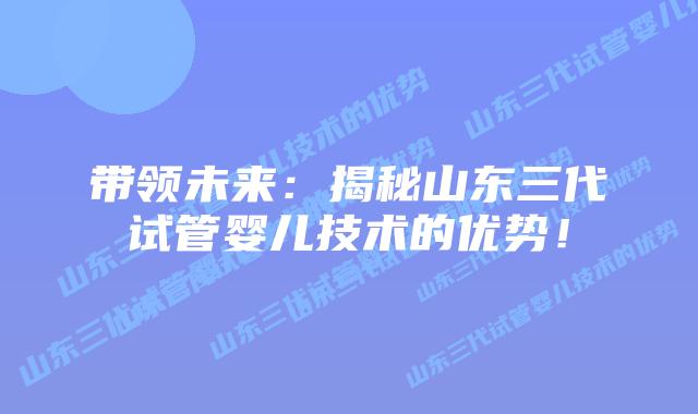 带领未来:揭秘山东三代试管婴儿技术的优势!插图 带领未来:揭秘山东三代试管婴儿技术的优势!