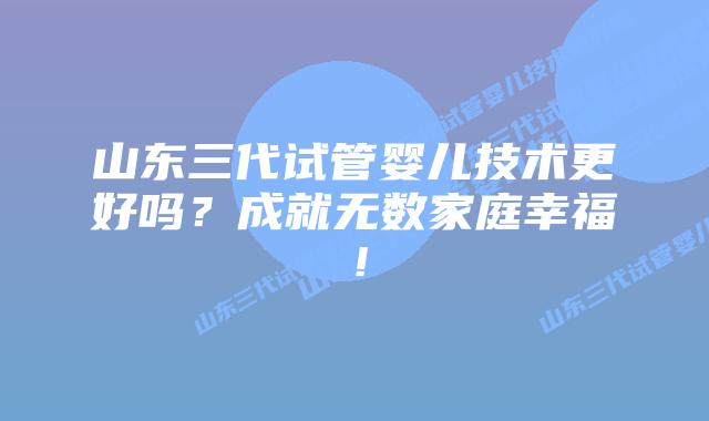 山东三代试管婴儿技术更好吗?成就无数家庭幸福!插图 山东三代试管婴儿技术更好吗?成就无数家庭幸福!
