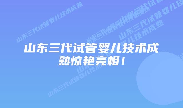 山东三代试管婴儿技术成熟惊艳亮相！
