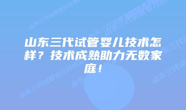 山东三代试管婴儿技术怎样？技术成熟助力无数家庭！