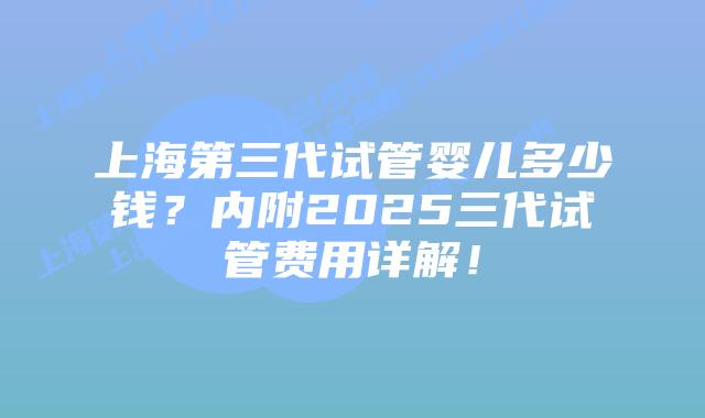 上海第三代试管婴儿多少钱？内附2025三代试管费用详解！