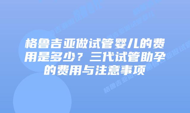 格鲁吉亚做试管婴儿的费用是多少?三代试管助孕的费用与注意事项插图 格鲁吉亚做试管婴儿的费用是多少?三代试管助孕的费用与注意事项