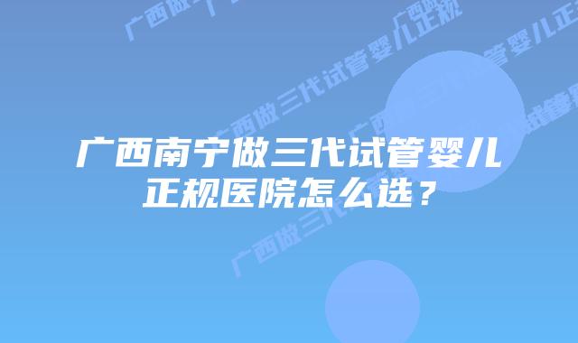 广西南宁做三代试管婴儿正规医院怎么选？