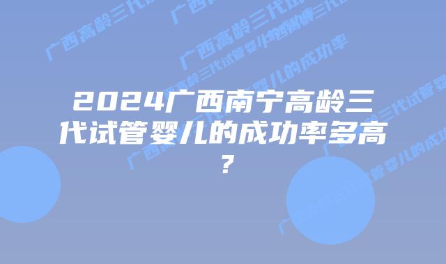 2024广西南宁高龄三代试管婴儿的成功率多高？