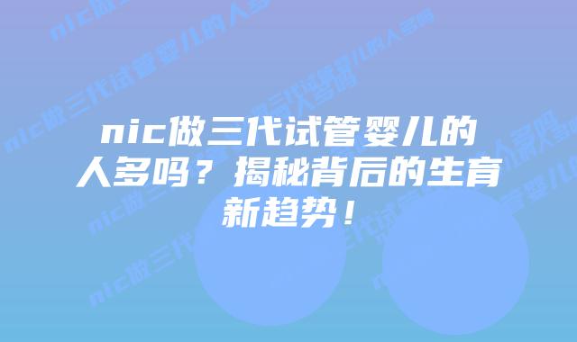 nic做三代试管婴儿的人多吗?揭秘背后的生育新趋势!插图 nic做三代试管婴儿的人多吗?揭秘背后的生育新趋势!