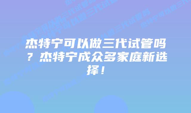 杰特宁可以做三代试管吗?杰特宁成众多家庭新选择!插图 杰特宁可以做三代试管吗?杰特宁成众多家庭新选择!