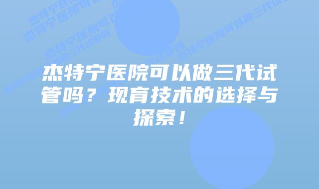 杰特宁医院可以做三代试管吗？现育技术的选择与探索！