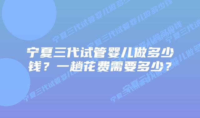 宁夏三代试管婴儿做多少钱？一趟花费需要多少？