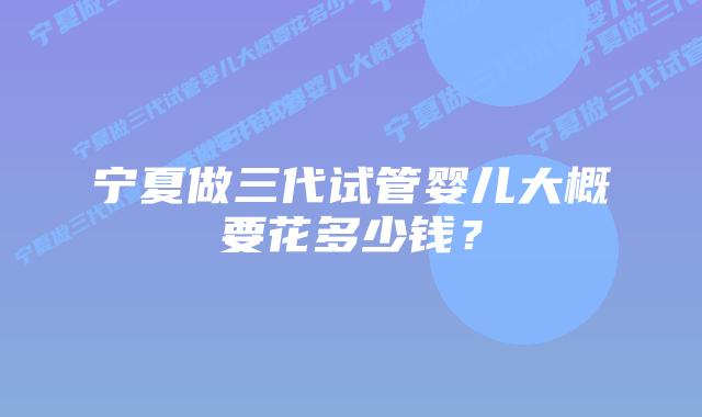 宁夏做三代试管婴儿大概要花多少钱?插图 宁夏做三代试管婴儿大概要花多少钱?