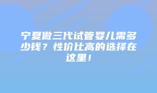 宁夏做三代试管婴儿需多少钱?性价比高的选择在这里!插图 宁夏做三代试管婴儿需多少钱?性价比高的选择在这里!