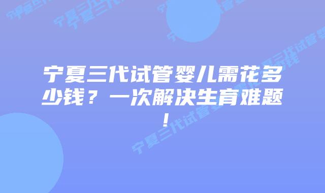 宁夏三代试管婴儿需花多少钱?一次解决生育难题!插图 宁夏三代试管婴儿需花多少钱?一次解决生育难题!