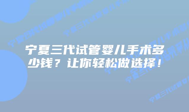 宁夏三代试管婴儿手术多少钱？让你轻松做选择！