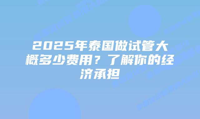 2025年泰国做试管大概多少费用？了解你的经济承担