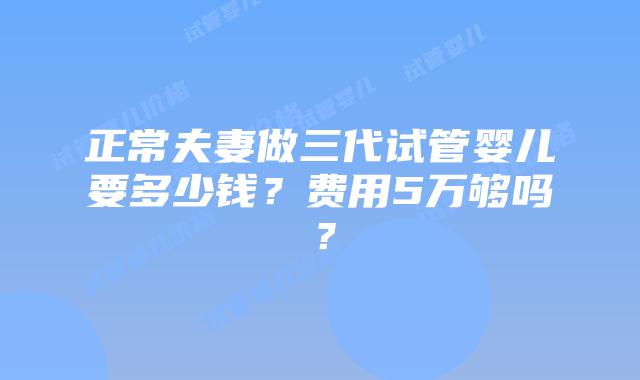 正常夫妻做三代试管婴儿要多少钱?费用5万够吗?插图 正常夫妻做三代试管婴儿要多少钱?费用5万够吗?