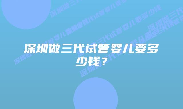 深圳做三代试管婴儿要多少钱?插图 深圳做三代试管婴儿要多少钱?