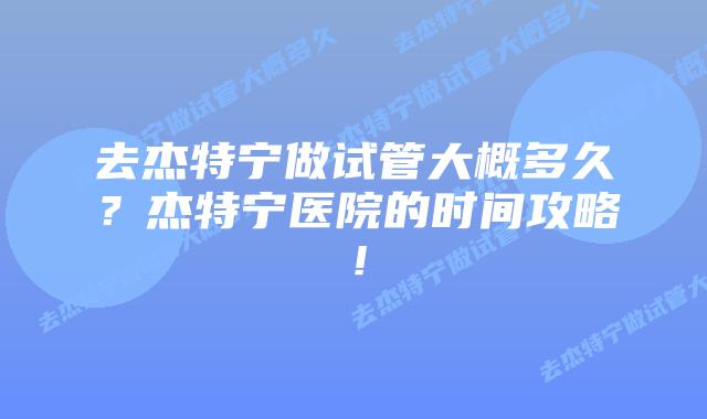 去杰特宁做试管大概多久?杰特宁医院的时间攻略!插图 去杰特宁做试管大概多久?杰特宁医院的时间攻略!
