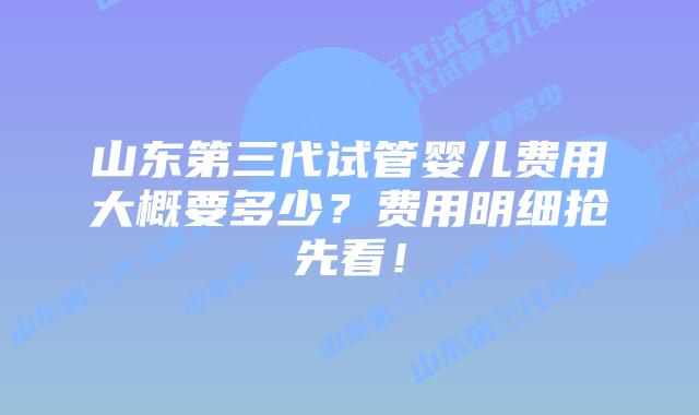 山东第三代试管婴儿费用大概要多少？费用明细抢先看！