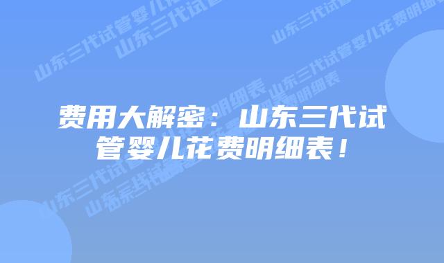 费用大解密：山东三代试管婴儿花费明细表！