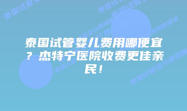 泰国试管婴儿费用哪便宜？杰特宁医院收费更佳亲民！