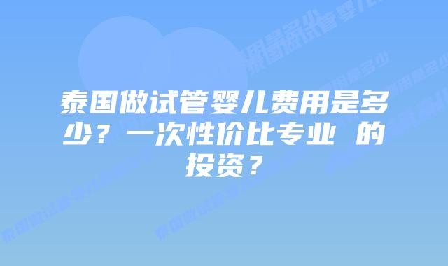泰国做试管婴儿费用是多少？一次性价比专业 的投资？