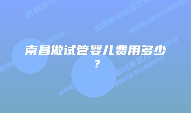 南昌做试管婴儿费用多少？