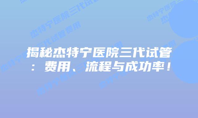 揭秘杰特宁医院三代试管：费用、流程与成功率！