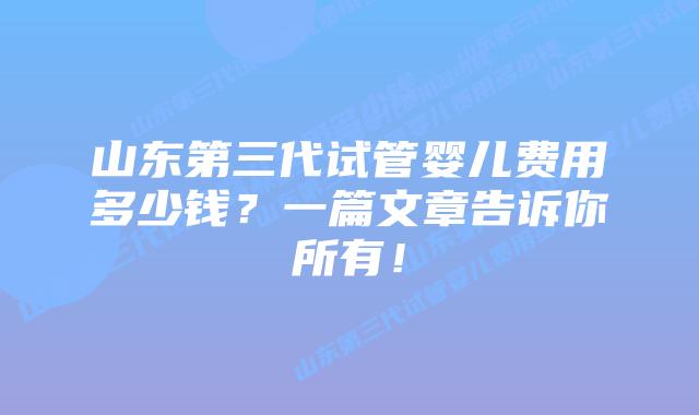 山东第三代试管婴儿费用多少钱？一篇文章告诉你所有！