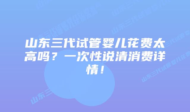 山东三代试管婴儿花费太高吗？一次性说清消费详情！